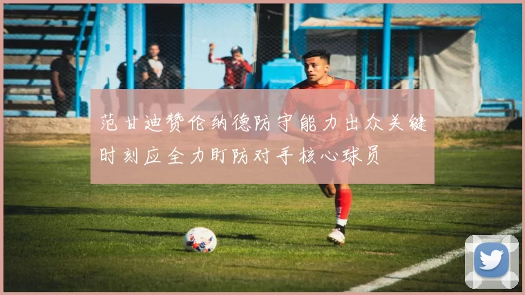 范甘迪赞伦纳德防守能力出众关键时刻应全力盯防对手核心球员