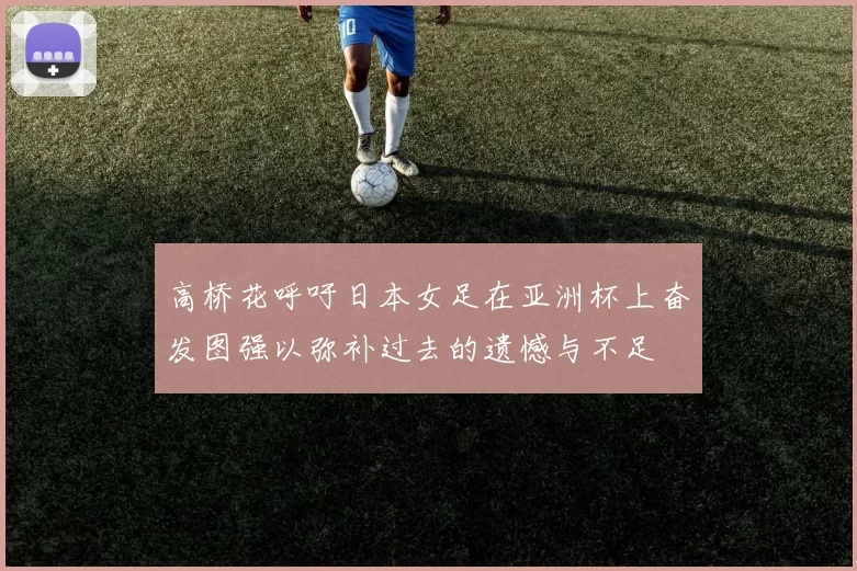 高桥花呼吁日本女足在亚洲杯上奋发图强以弥补过去的遗憾与不足