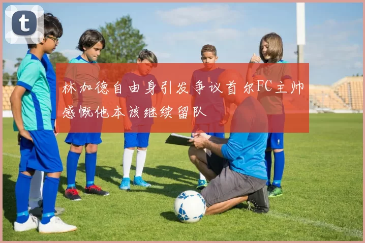 林加德自由身引发争议首尔FC主帅感慨他本该继续留队