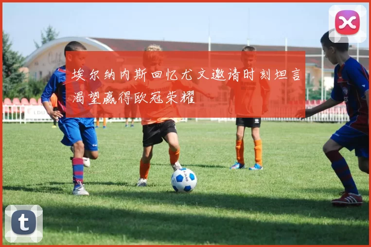 埃尔纳内斯回忆尤文邀请时刻坦言渴望赢得欧冠荣耀