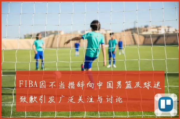 FIBA因不当措辞向中国男篮及球迷致歉引发广泛关注与讨论