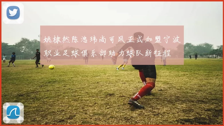 姚棣然陈浩玮尚可风正式加盟宁波职业足球俱乐部助力球队新征程