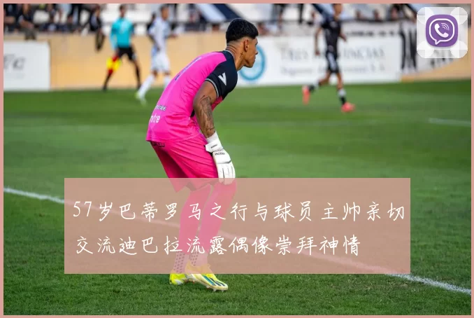 57岁巴蒂罗马之行与球员主帅亲切交流迪巴拉流露偶像崇拜神情
