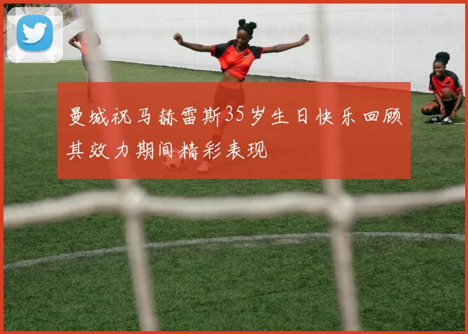 曼城祝马赫雷斯35岁生日快乐回顾其效力期间精彩表现