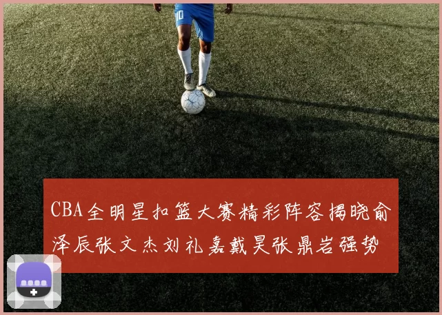 CBA全明星扣篮大赛精彩阵容揭晓俞泽辰张文杰刘礼嘉戴昊张鼎岩强势参赛