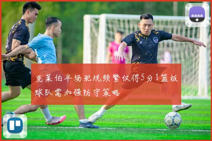 克莱伯半场犯规频繁仅得5分1篮板球队需加强防守策略