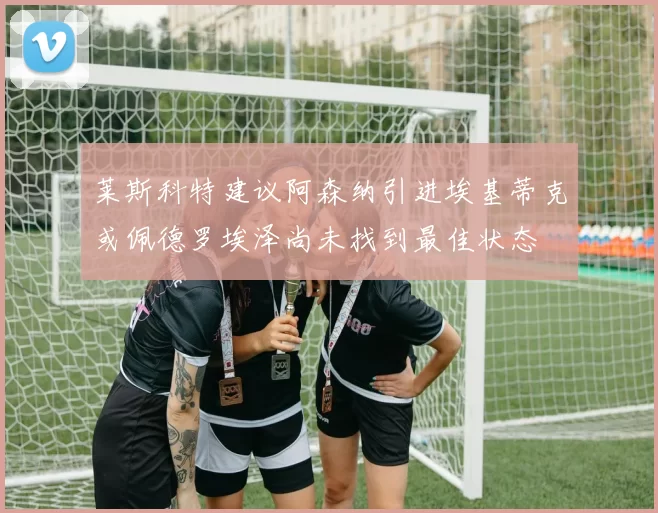 莱斯科特建议阿森纳引进埃基蒂克或佩德罗埃泽尚未找到最佳状态