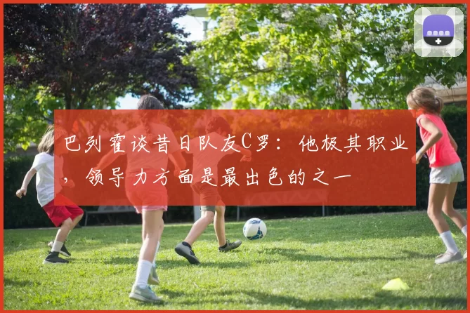 巴列霍谈昔日队友C罗：他极其职业，领导力方面是最出色的之一