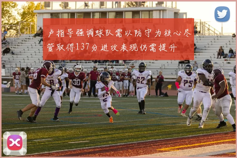 卢指导强调球队需以防守为核心尽管取得137分进攻表现仍需提升
