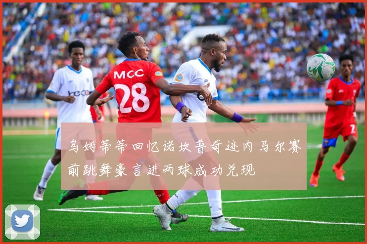 乌姆蒂蒂回忆诺坎普奇迹内马尔赛前跳舞豪言进两球成功兑现