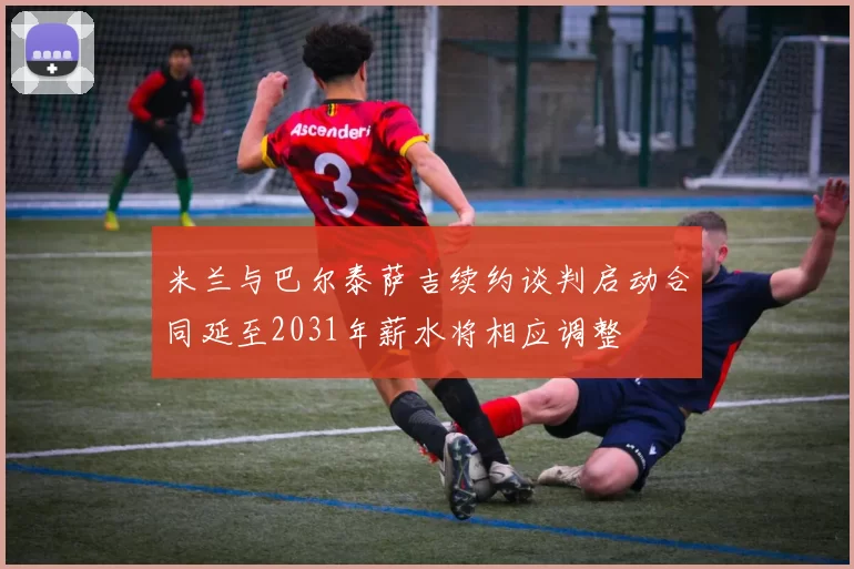 米兰与巴尔泰萨吉续约谈判启动合同延至2031年薪水将相应调整