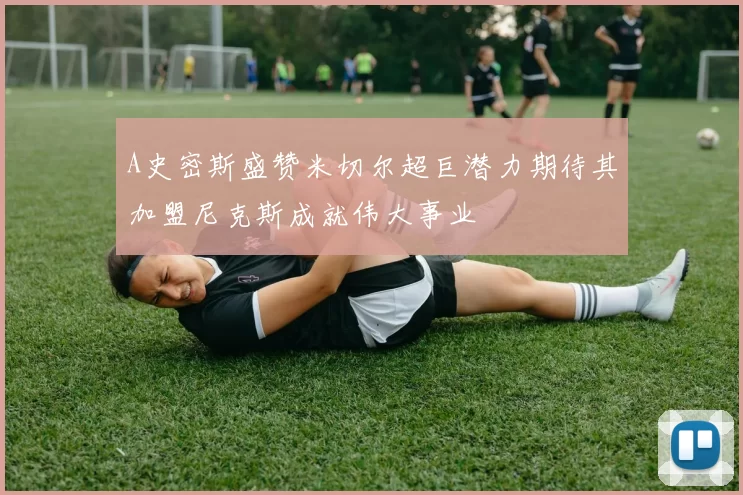 A史密斯盛赞米切尔超巨潜力期待其加盟尼克斯成就伟大事业