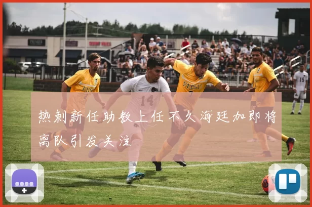 热刺新任助教上任不久海廷加即将离队引发关注