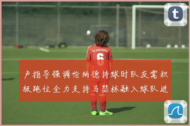 卢指导强调伦纳德持球时队友需积极跑位全力支持马瑟林融入球队进攻体系