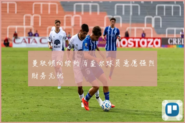 曼联倾向续约马奎尔球员意愿强烈财务无忧