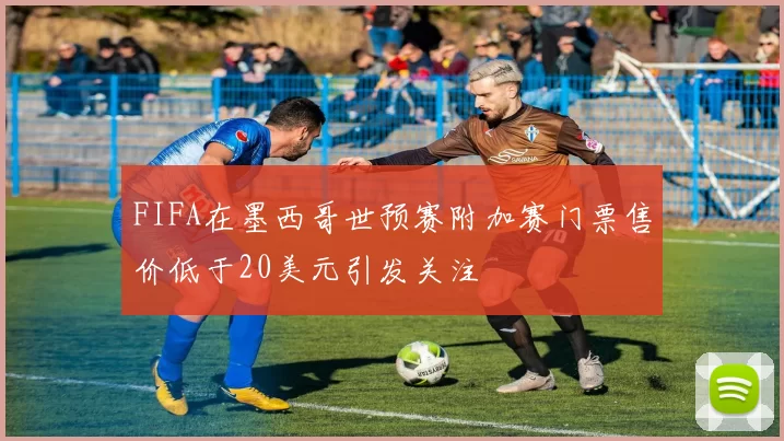 FIFA在墨西哥世预赛附加赛门票售价低于20美元引发关注