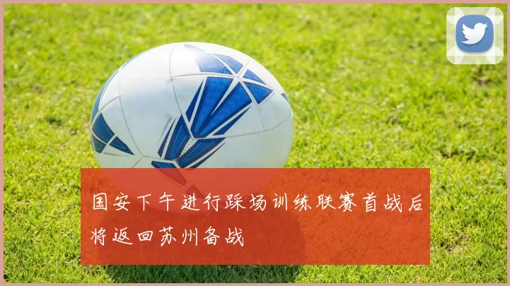 国安下午进行踩场训练联赛首战后将返回苏州备战