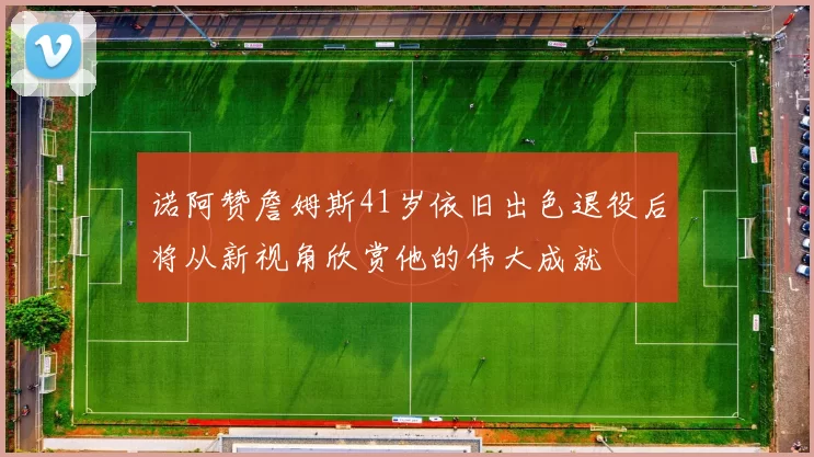 诺阿赞詹姆斯41岁依旧出色退役后将从新视角欣赏他的伟大成就