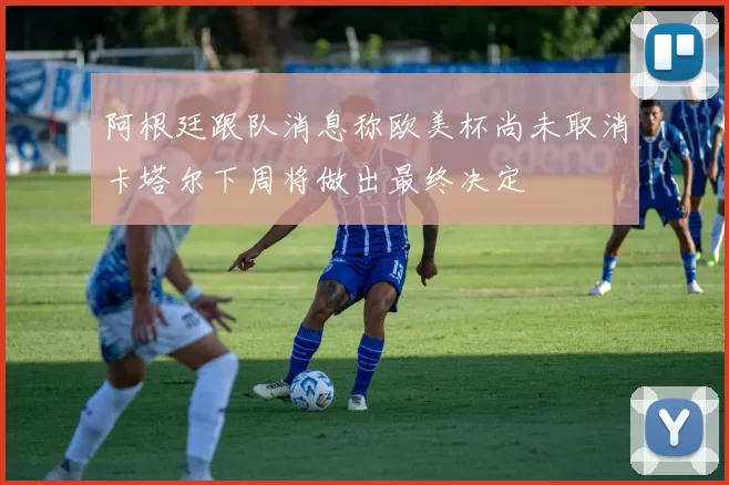 阿根廷跟队消息称欧美杯尚未取消卡塔尔下周将做出最终决定