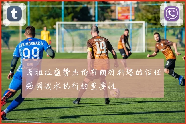 马祖拉盛赞杰伦布朗对科塔的信任强调战术执行的重要性