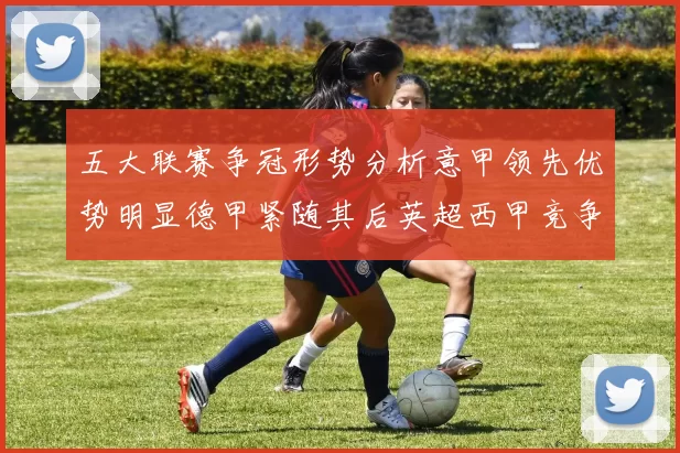 五大联赛争冠形势分析意甲领先优势明显德甲紧随其后英超西甲竞争激烈