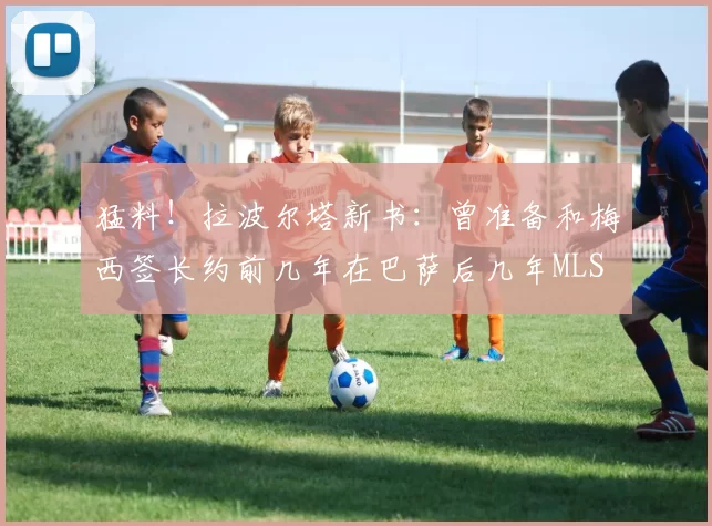猛料！拉波尔塔新书：曾准备和梅西签长约前几年在巴萨后几年MLS