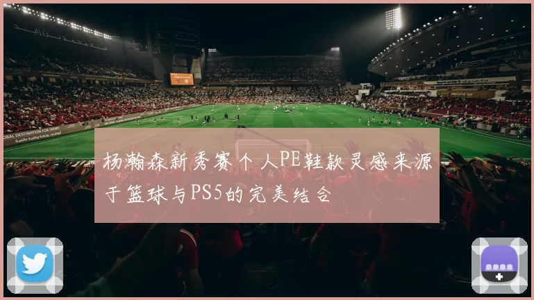 杨瀚森新秀赛个人PE鞋款灵感来源于篮球与PS5的完美结合