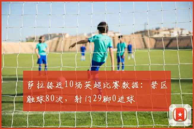 萨拉赫近10场英超比赛数据：禁区触球80次，射门29脚0进球