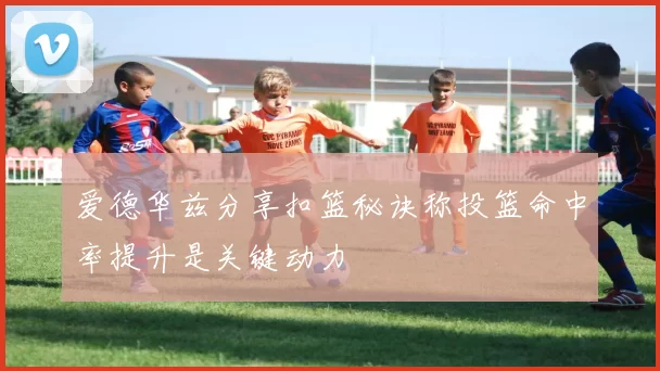 爱德华兹分享扣篮秘诀称投篮命中率提升是关键动力